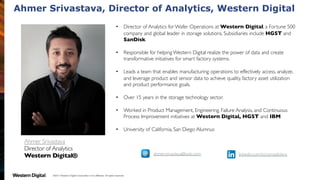 ©2017  Western  Digital  Corporation  or  its  affiliates.  All  rights  reserved.
• Director of Analytics for Wafer Operations at Western Digital, a Fortune 500
company and global leader in storage solutions. Subsidiaries include HGST and
SanDisk.
• Responsible for helping Western Digital realize the power of data and create
transformative initiatives for smart factory systems.
• Leads a team that enables manufacturing operations to effectively access, analyze,
and leverage product and sensor data to achieve quality, factory asset utilization
and product performance goals.
• Over 15 years in the storage technology sector.
• Worked in Product Management, Engineering, Failure Analysis, and Continuous
Process Improvement initiatives at Western Digital, HGST and IBM
• University of California, San Diego Alumnus
Ahmer Srivastava
Director of Analytics
Western Digital® ahmer.srivastava@wdc.com linkedin.com/in/nomadiclens
Ahmer Srivastava, Director of Analytics, Western Digital
 