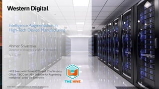 Intelligence Augmentation in
High-Tech Device Manufacturing
Ahmer Srivastava
Director of Analytics,Wafer Operations
April 06, 2017
4/17/17©2017 Western Digital Corporation or its affiliates. All rights reserved.
HIVE Event with Michael O’Connell, Chief Analytics
Officer, TIBCO on “AI in Software for Augmenting
Intelligence” across the Enterprise
 