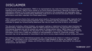 This document (including, without limitation, any product roadmap or statement of direction data) illustrates the planned testing, release and availability dates for TIBCO products and services. It is
for informational purposes only and its contents are subject to change without notice. © Copyright 2000-2017 TIBCO Software Inc. All rights reserved. TIBCO Proprietary Information.
DISCLAIMER
During the course of this presentation, TIBCO or its representatives may make forward-looking statements
regarding future events, TIBCO’s future results or our future financial performance. Although we believe that the
expectations reflected in the forward-looking statements contained in this presentation are reasonable, these
expectations or any of the forward-looking statements could prove to be incorrect and actual results or financial
performance could differ materially from those stated herein.
TIBCO could experience factors that could cause actual results or financial performance to differ materially from
those contained in any forward-looking statement made in connection with this presentation. TIBCO does not
undertake to update any forward-looking statements that may be made from time to time or on its behalf.
This document (including, without limitation, any product roadmap or statement of direction data) illustrates the
planned testing, release and availability dates for TIBCO products and services. This document is provided for
informational purposes only and its contents are subject to change without notice. TIBCO makes no warranties,
express or implied, in or relating to this document or any information in it, including, without limitation, that the
information is error-free or meets any conditions of merchantability or fitness for a particular purpose. This
document may not be reproduced or transmitted in any form or by any means without our prior written permission.
The material provided is for informational purposes only, and should not be relied on in making a purchasing
decision. The information is not a commitment, promise or legal obligation to deliver any material, code, or
functionality. The development, release, and timing of any features or functionality described for our products
remains at our sole discretion.
 