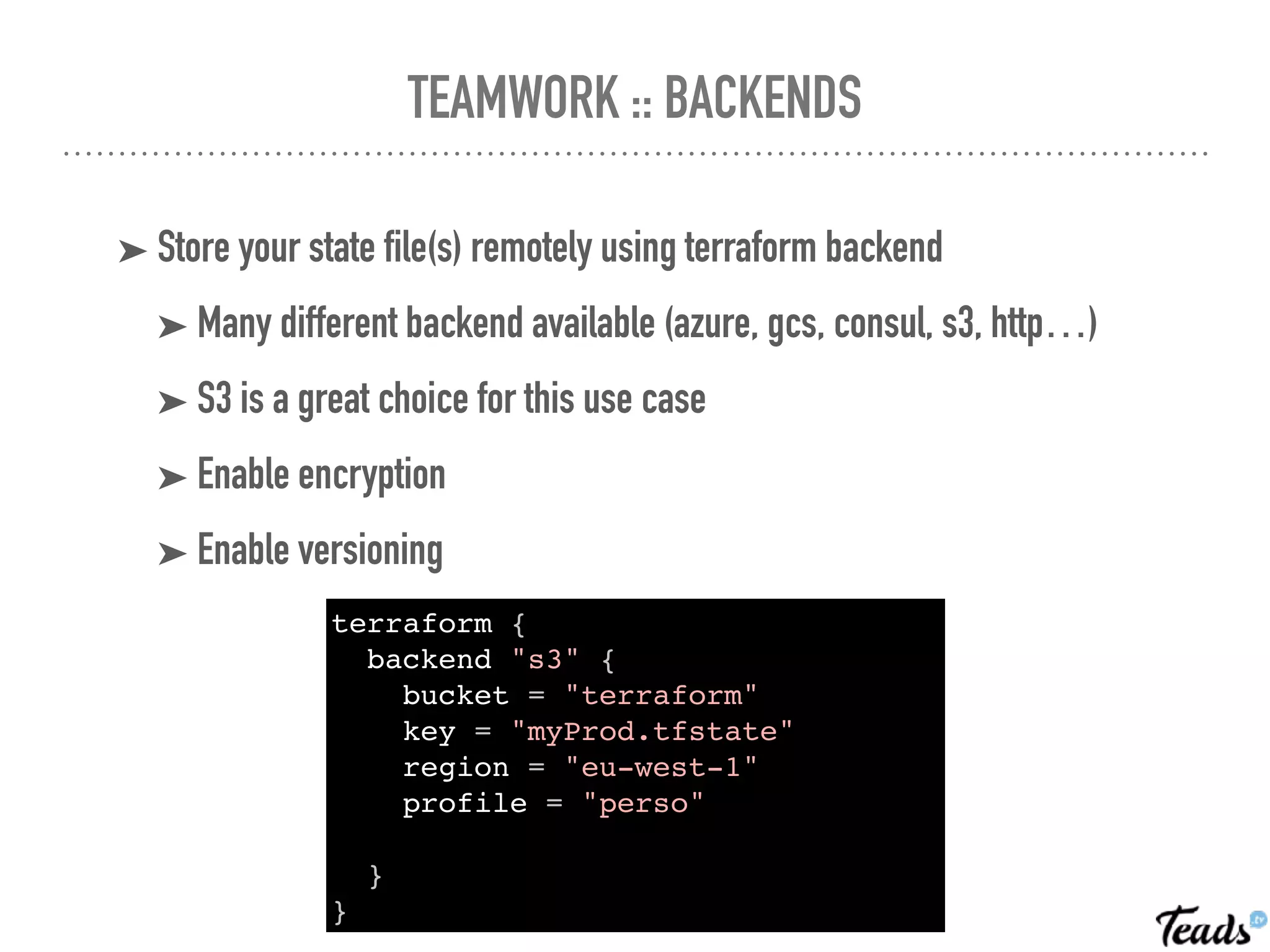 TEAMWORK :: BACKENDS
➤ Store your state file(s) remotely using terraform backend
➤ Many different backend available (azure, gcs, consul, s3, http…)
➤ S3 is a great choice for this use case
➤ Enable encryption
➤ Enable versioning
terraform {
backend "s3" {
bucket = "terraform"
key = "myProd.tfstate"
region = "eu-west-1"
profile = "perso"
}
}
 