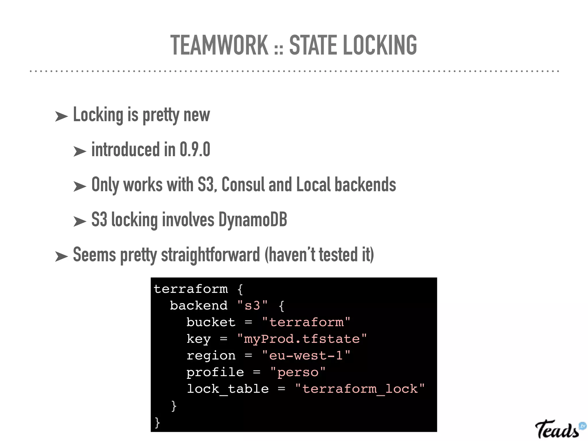 TEAMWORK :: STATE LOCKING
➤ Locking is pretty new
➤ introduced in 0.9.0
➤ Only works with S3, Consul and Local backends
➤ S3 locking involves DynamoDB
➤ Seems pretty straightforward (haven’t tested it)
terraform {
backend "s3" {
bucket = "terraform"
key = "myProd.tfstate"
region = "eu-west-1"
profile = "perso"
lock_table = "terraform_lock"
}
}
 