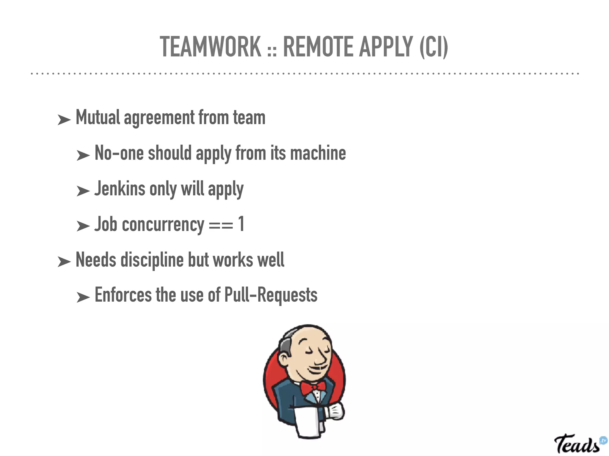TEAMWORK :: REMOTE APPLY (CI)
➤ Mutual agreement from team
➤ No-one should apply from its machine
➤ Jenkins only will apply
➤ Job concurrency == 1
➤ Needs discipline but works well
➤ Enforces the use of Pull-Requests
 