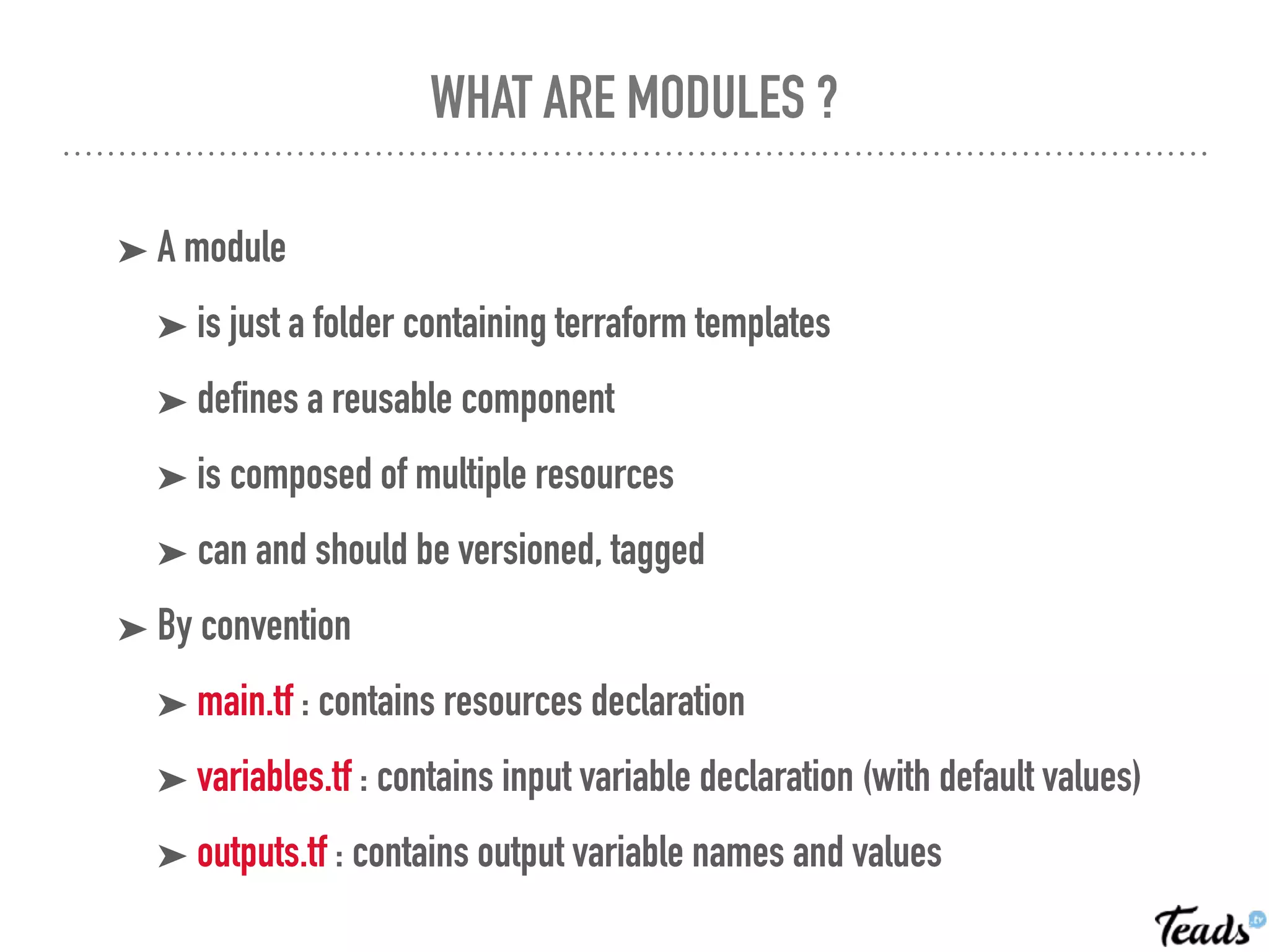 WHAT ARE MODULES ?
➤ A module
➤ is just a folder containing terraform templates
➤ defines a reusable component
➤ is composed of multiple resources
➤ can and should be versioned, tagged
➤ By convention
➤ main.tf : contains resources declaration
➤ variables.tf : contains input variable declaration (with default values)
➤ outputs.tf : contains output variable names and values
 