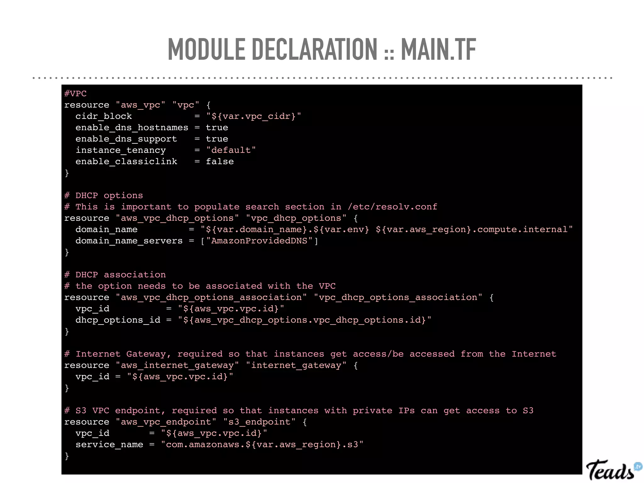 MODULE DECLARATION :: MAIN.TF
#VPC
resource "aws_vpc" "vpc" {
cidr_block = "${var.vpc_cidr}"
enable_dns_hostnames = true
enable_dns_support = true
instance_tenancy = "default"
enable_classiclink = false
}
# DHCP options
# This is important to populate search section in /etc/resolv.conf
resource "aws_vpc_dhcp_options" "vpc_dhcp_options" {
domain_name = "${var.domain_name}.${var.env} ${var.aws_region}.compute.internal"
domain_name_servers = ["AmazonProvidedDNS"]
}
# DHCP association
# the option needs to be associated with the VPC
resource "aws_vpc_dhcp_options_association" "vpc_dhcp_options_association" {
vpc_id = "${aws_vpc.vpc.id}"
dhcp_options_id = "${aws_vpc_dhcp_options.vpc_dhcp_options.id}"
}
# Internet Gateway, required so that instances get access/be accessed from the Internet
resource "aws_internet_gateway" "internet_gateway" {
vpc_id = "${aws_vpc.vpc.id}"
}
# S3 VPC endpoint, required so that instances with private IPs can get access to S3
resource "aws_vpc_endpoint" "s3_endpoint" {
vpc_id = "${aws_vpc.vpc.id}"
service_name = "com.amazonaws.${var.aws_region}.s3"
}
 
