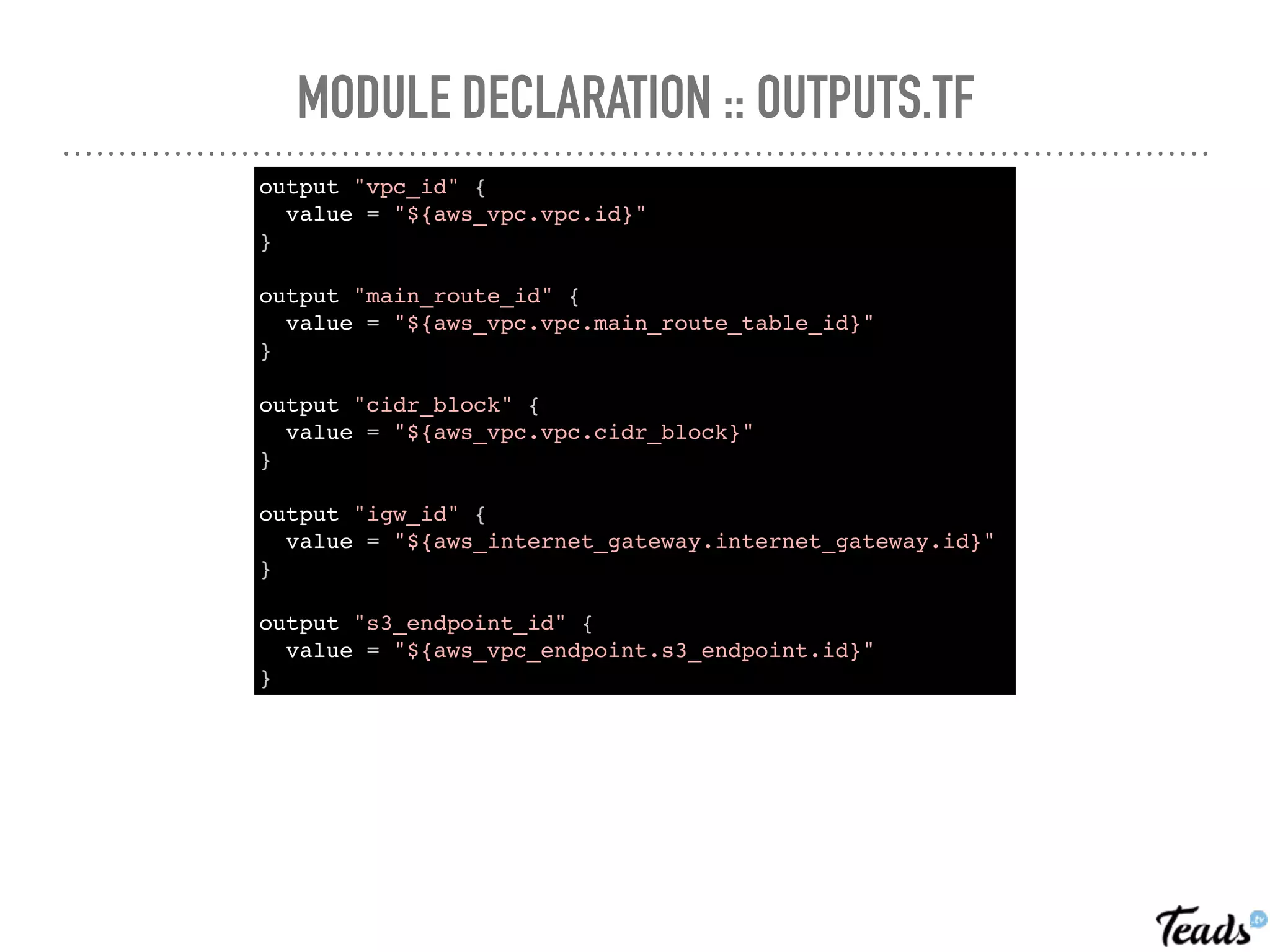 MODULE DECLARATION :: OUTPUTS.TF
output "vpc_id" {
value = "${aws_vpc.vpc.id}"
}
output "main_route_id" {
value = "${aws_vpc.vpc.main_route_table_id}"
}
output "cidr_block" {
value = "${aws_vpc.vpc.cidr_block}"
}
output "igw_id" {
value = "${aws_internet_gateway.internet_gateway.id}"
}
output "s3_endpoint_id" {
value = "${aws_vpc_endpoint.s3_endpoint.id}"
}
 