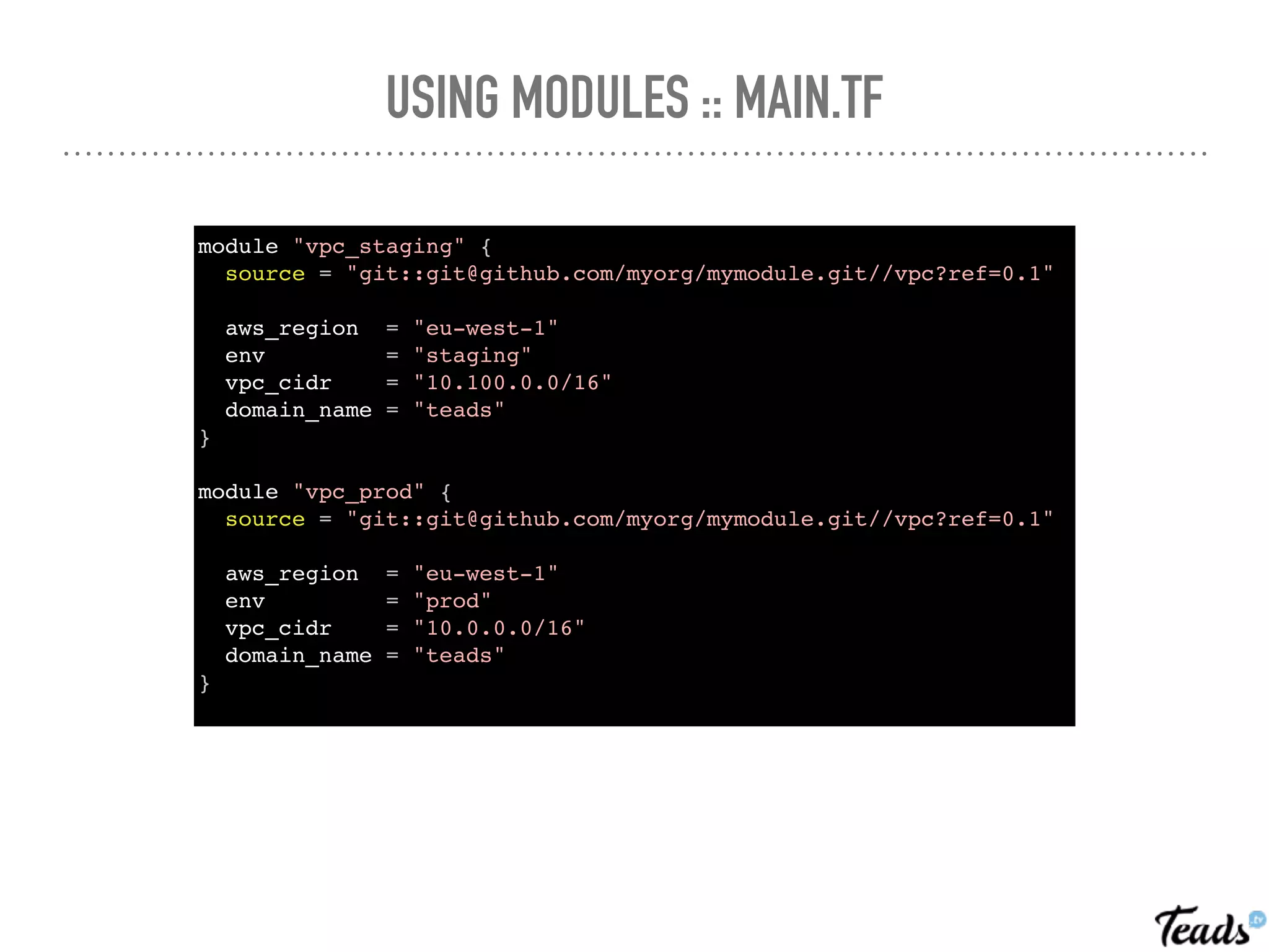 USING MODULES :: MAIN.TF
module "vpc_staging" {
source = "git::git@github.com/myorg/mymodule.git//vpc?ref=0.1"
aws_region = "eu-west-1"
env = "staging"
vpc_cidr = "10.100.0.0/16"
domain_name = "teads"
}
module "vpc_prod" {
source = "git::git@github.com/myorg/mymodule.git//vpc?ref=0.1"
aws_region = "eu-west-1"
env = "prod"
vpc_cidr = "10.0.0.0/16"
domain_name = "teads"
}
 