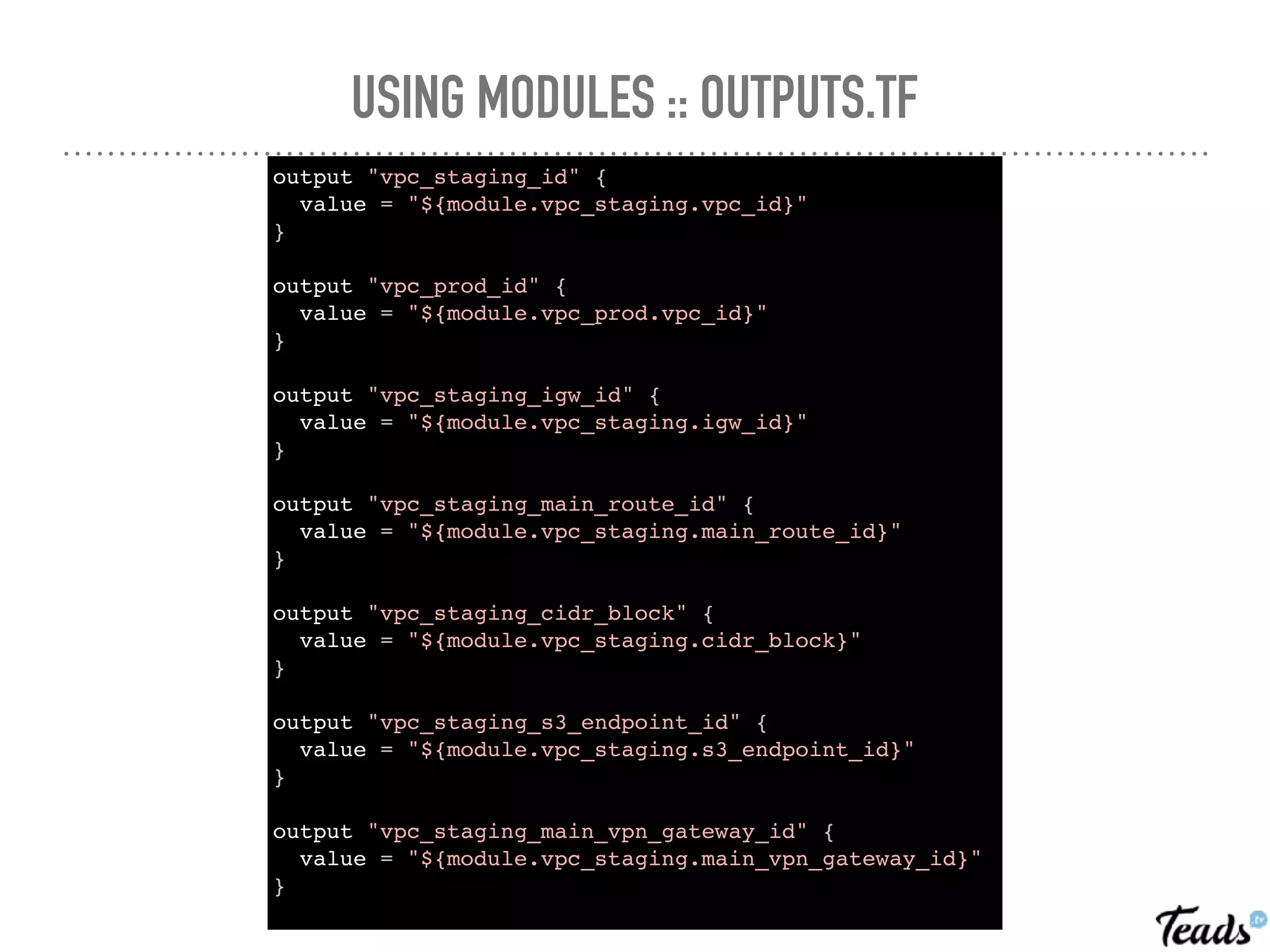 USING MODULES :: OUTPUTS.TF
output "vpc_staging_id" {
value = "${module.vpc_staging.vpc_id}"
}
output "vpc_prod_id" {
value = "${module.vpc_prod.vpc_id}"
}
output "vpc_staging_igw_id" {
value = "${module.vpc_staging.igw_id}"
}
output "vpc_staging_main_route_id" {
value = "${module.vpc_staging.main_route_id}"
}
output "vpc_staging_cidr_block" {
value = "${module.vpc_staging.cidr_block}"
}
output "vpc_staging_s3_endpoint_id" {
value = "${module.vpc_staging.s3_endpoint_id}"
}
output "vpc_staging_main_vpn_gateway_id" {
value = "${module.vpc_staging.main_vpn_gateway_id}"
}
 