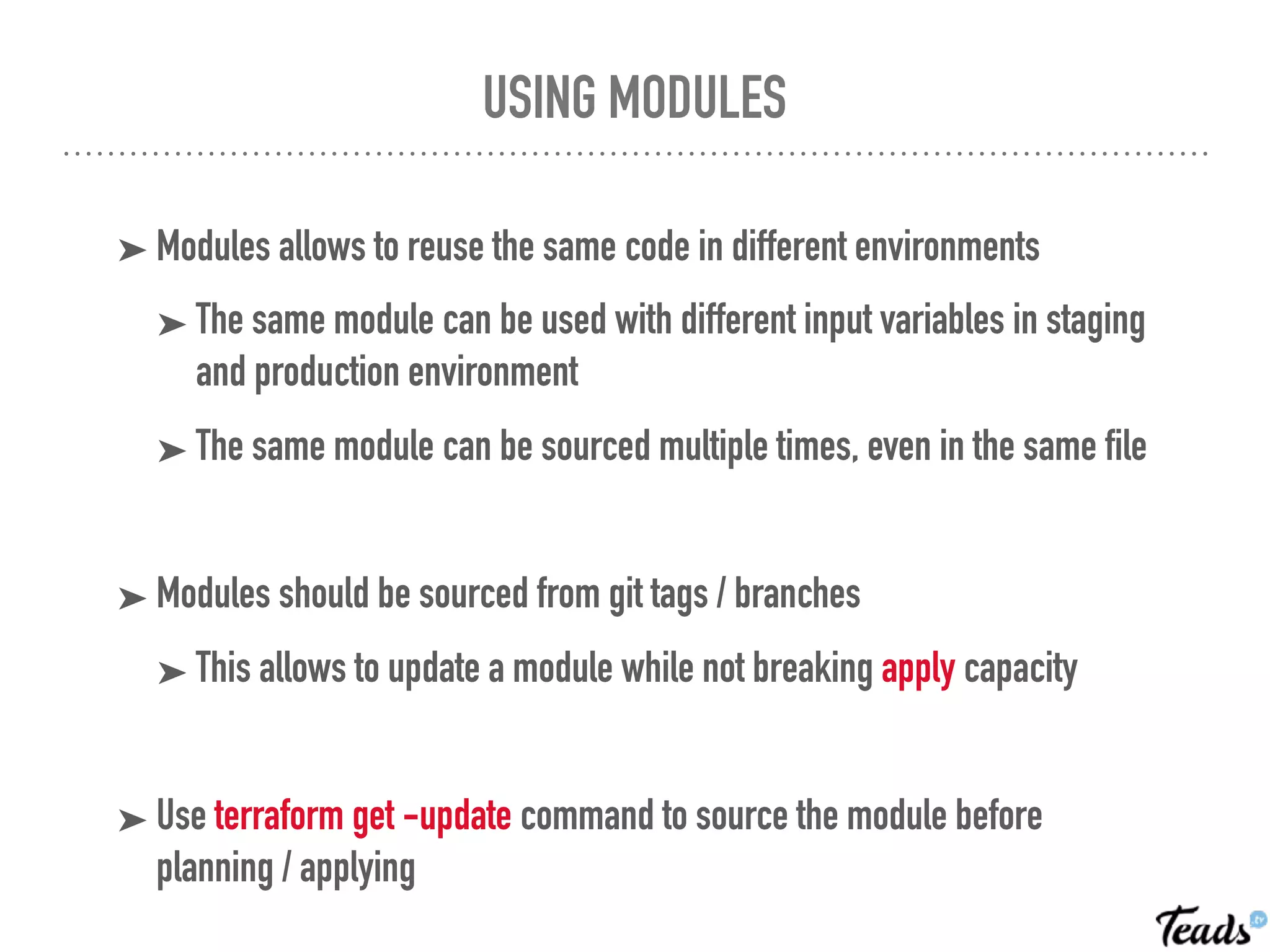 USING MODULES
➤ Modules allows to reuse the same code in different environments
➤ The same module can be used with different input variables in staging
and production environment
➤ The same module can be sourced multiple times, even in the same file
➤ Modules should be sourced from git tags / branches
➤ This allows to update a module while not breaking apply capacity
➤ Use terraform get -update command to source the module before
planning / applying
 