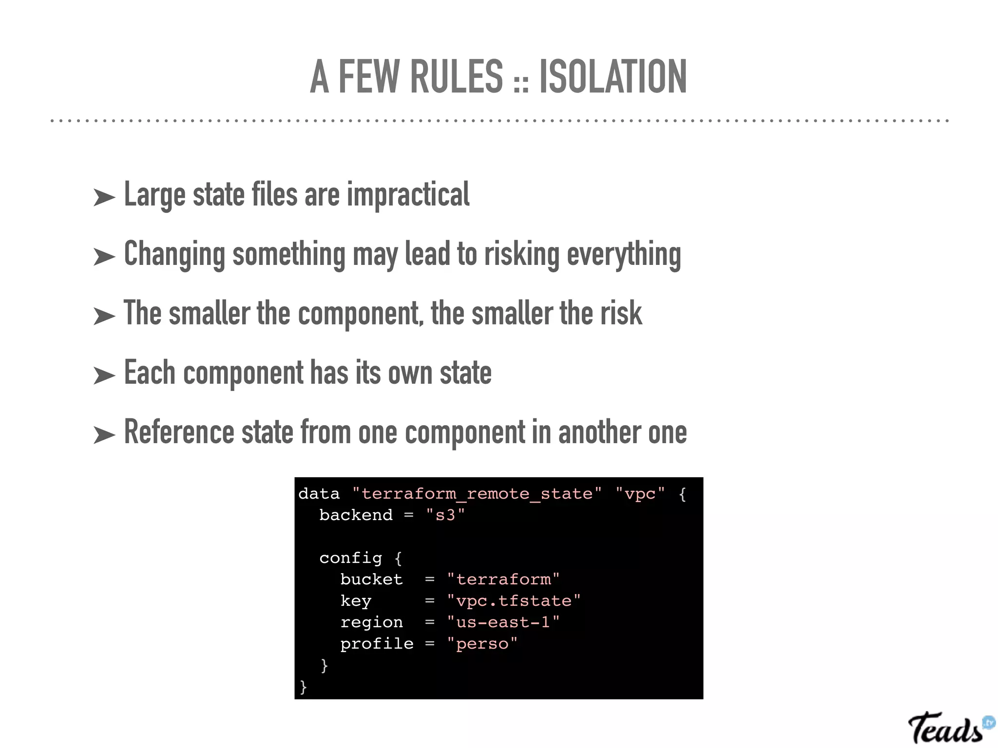 A FEW RULES :: ISOLATION
➤ Large state files are impractical
➤ Changing something may lead to risking everything
➤ The smaller the component, the smaller the risk
➤ Each component has its own state
➤ Reference state from one component in another one
data "terraform_remote_state" "vpc" {
backend = "s3"
config {
bucket = "terraform"
key = "vpc.tfstate"
region = "us-east-1"
profile = "perso"
}
}
 