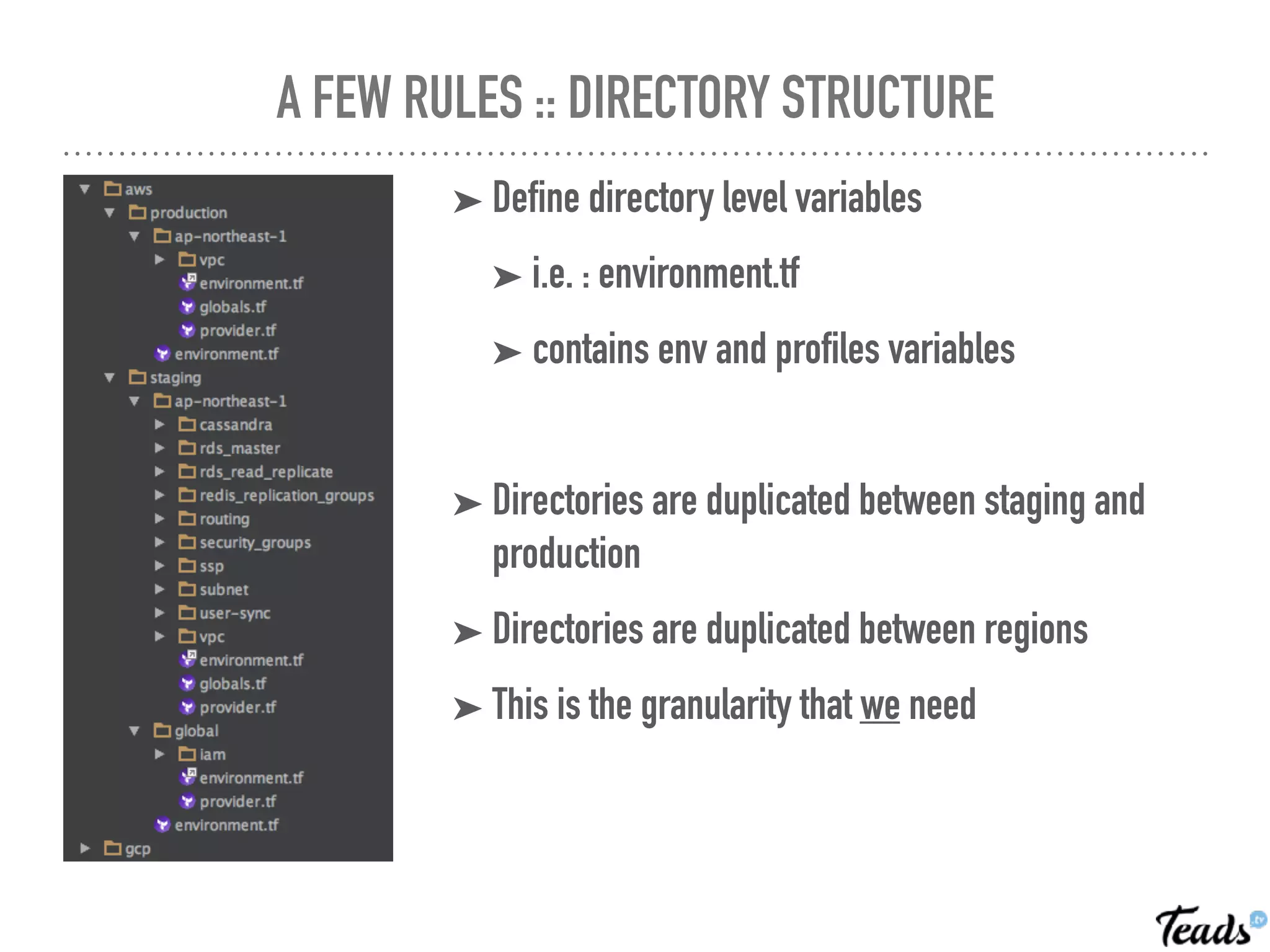 A FEW RULES :: DIRECTORY STRUCTURE
➤ Define directory level variables
➤ i.e. : environment.tf
➤ contains env and profiles variables
➤ Directories are duplicated between staging and
production
➤ Directories are duplicated between regions
➤ This is the granularity that we need
 