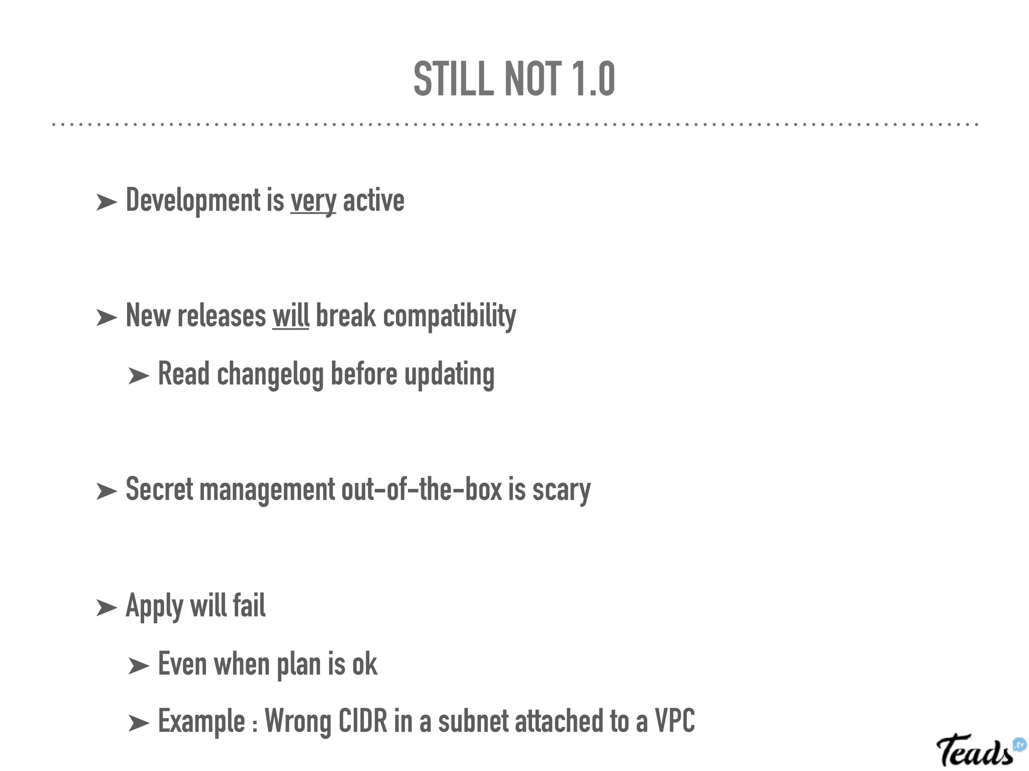 STILL NOT 1.0
➤ Development is very active
➤ New releases will break compatibility
➤ Read changelog before updating
➤ Secret management out-of-the-box is scary
➤ Apply will fail
➤ Even when plan is ok
➤ Example : Wrong CIDR in a subnet attached to a VPC
 