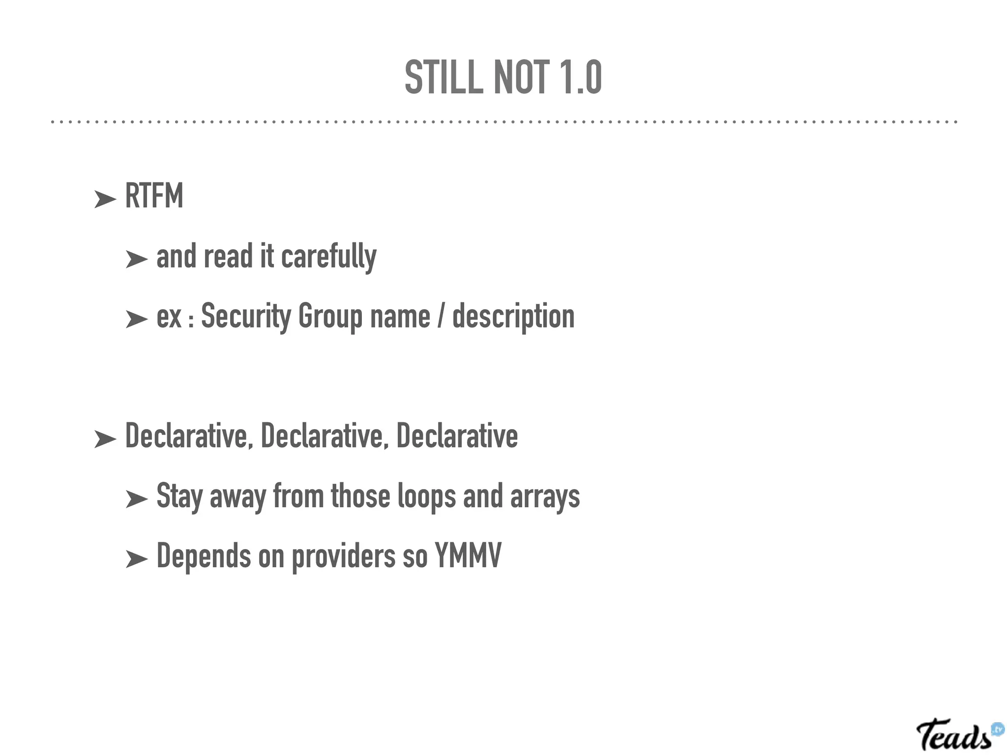 STILL NOT 1.0
➤ RTFM
➤ and read it carefully
➤ ex : Security Group name / description
➤ Declarative, Declarative, Declarative
➤ Stay away from those loops and arrays
➤ Depends on providers so YMMV
 