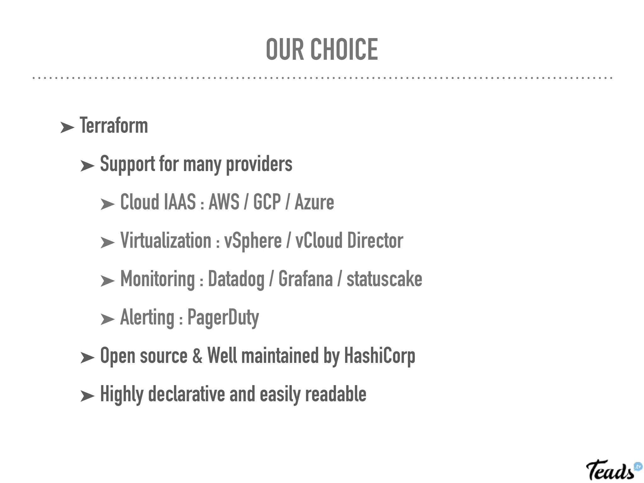OUR CHOICE
➤ Terraform
➤ Support for many providers
➤ Cloud IAAS : AWS / GCP / Azure
➤ Virtualization : vSphere / vCloud Director
➤ Monitoring : Datadog / Grafana / statuscake
➤ Alerting : PagerDuty
➤ Open source & Well maintained by HashiCorp
➤ Highly declarative and easily readable
 