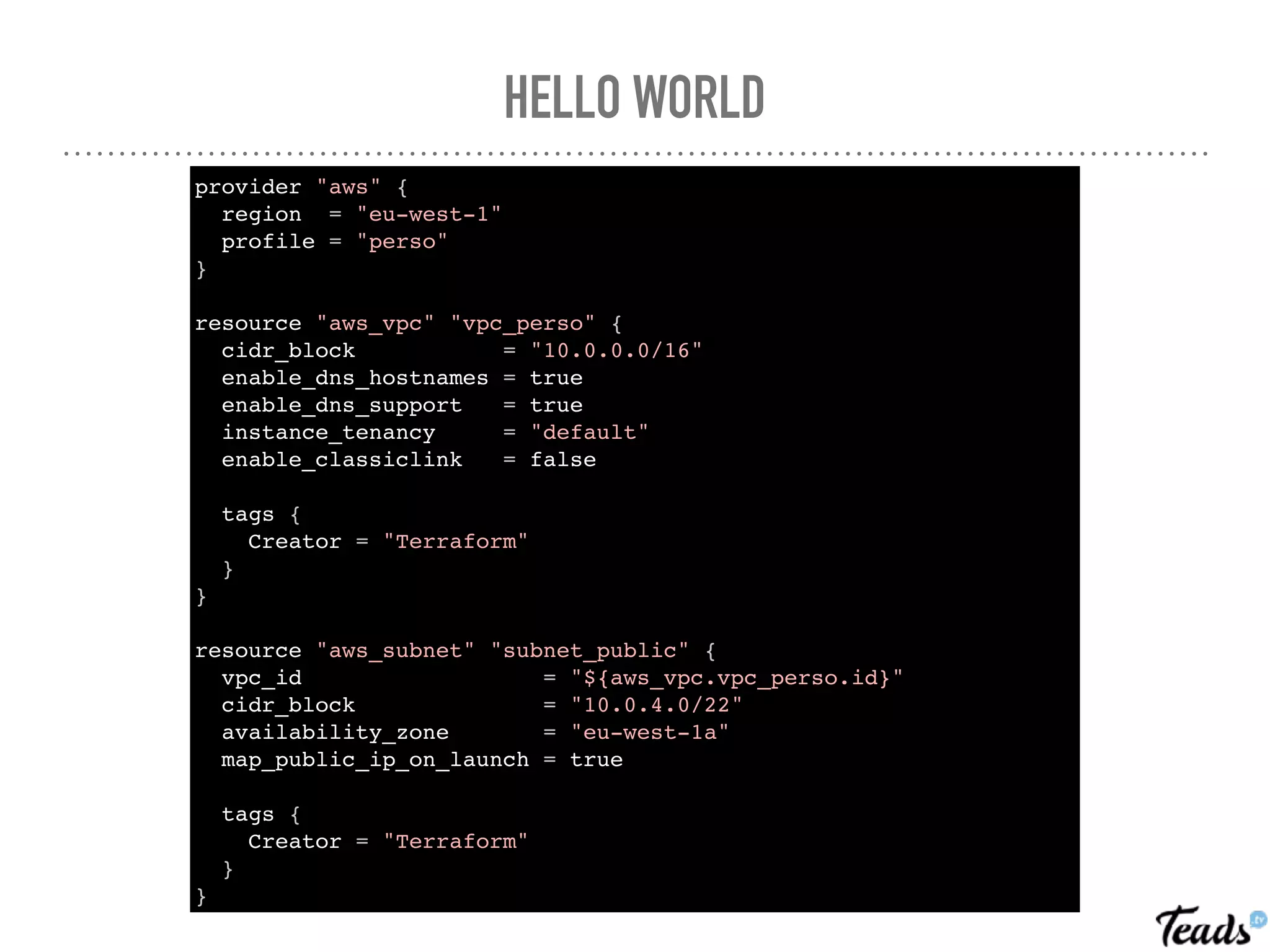 provider "aws" {
region = "eu-west-1"
profile = "perso"
}
resource "aws_vpc" "vpc_perso" {
cidr_block = "10.0.0.0/16"
enable_dns_hostnames = true
enable_dns_support = true
instance_tenancy = "default"
enable_classiclink = false
tags {
Creator = "Terraform"
}
}
resource "aws_subnet" "subnet_public" {
vpc_id = "${aws_vpc.vpc_perso.id}"
cidr_block = "10.0.4.0/22"
availability_zone = "eu-west-1a"
map_public_ip_on_launch = true
tags {
Creator = "Terraform"
}
}
HELLO WORLD
 