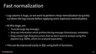 Fast normalization
• Log volume is huge, so we want to perform cheap normalization to quickly
cut down the log volume before applying more expensive normalization.
• At this stage, we:
– Truncate huge log messages
– Strip out information which prefixes the log message (timestamps, metadata)
– Drop certain high-frequency errors that we don’t want to analyze using this
pipeline (e.g. OOMs, which are analyzed separately)
• This can be expressed easily in SQL using built-in functions.
11
 