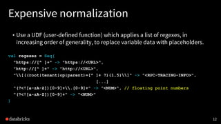 Expensive normalization
• Use a UDF (user-defined function) which applies a list of regexes, in
increasing order of generality, to replace variable data with placeholders.
12
val regexes = Seq(
"https://[^ ]+" -> "https://<URL>",
"http://[^ ]+" -> "http://<URL>",
"[((root|tenant|op|parent)=[^ ]+ ?){1,5}]" -> "<RPC-TRACING-INFO>",
[...]
"(?<![a-zA-Z])[0-9]+.[0-9]+" -> "<NUM>", // floating point numbers
"(?<![a-zA-Z])[0-9]+" -> "<NUM>"
)
 