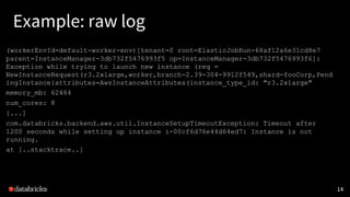 Example: raw log
14
(workerEnvId=default-worker-env)[tenant=0 root=ElasticJobRun-68af12a6e31cd8e7
parent=InstanceManager-3db732f5476993f5 op=InstanceManager-3db732f5476993f6]:
Exception while trying to launch new instance (req =
NewInstanceRequest(r3.2xlarge,worker,branch-2.39-304-9912f549,shard-fooCorp,Pend
ingInstance{attributes=AwsInstanceAttributes(instance_type_id: "r3.2xlarge"
memory_mb: 62464
num_cores: 8
[...]
com.databricks.backend.aws.util.InstanceSetupTimeoutException: Timeout after
1200 seconds while setting up instance i-00cf6d76e44d64ed7: Instance is not
running.
at [..stacktrace..]
 