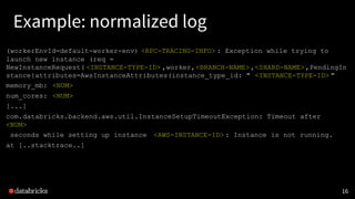 Example: normalized log
16
(workerEnvId=default-worker-env) <RPC-TRACING-INFO> : Exception while trying to
launch new instance (req =
NewInstanceRequest( <INSTANCE-TYPE-ID> ,worker,<BRANCH-NAME>,<SHARD-NAME>,PendingIn
stance{attributes=AwsInstanceAttributes(instance_type_id: " <INSTANCE-TYPE-ID> "
memory_mb: <NUM>
num_cores: <NUM>
[...]
com.databricks.backend.aws.util.InstanceSetupTimeoutException: Timeout after
<NUM>
seconds while setting up instance <AWS-INSTANCE-ID> : Instance is not running.
at [..stacktrace..]
 