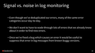 18
Signal vs. noise in log monitoring
• Even though we’ve deduplicated our errors, many of the same error
categories occur day-to-day.
• We don’t want to have to wade through lots of errors that we already know
about in order to find new errors.
• Once we’ve fixed a bug which causes an error it would be useful to
suppress that error in log messages from known buggy versions.
 