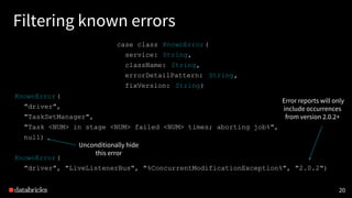20
Filtering known errors
case class KnownError(
service: String,
className: String,
errorDetailPattern: String,
fixVersion: String)
KnownError(
"driver",
"TaskSetManager",
"Task <NUM> in stage <NUM> failed <NUM> times; aborting job%",
null)
KnownError(
"driver", "LiveListenerBus", "%ConcurrentModificationException%", "2.0.2")
Error reports will only
include occurrences
from version 2.0.2+
Unconditionally hide
this error
 