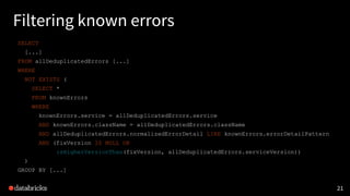 21
Filtering known errors
SELECT
[...]
FROM allDeduplicatedErrors [...]
WHERE
NOT EXISTS (
SELECT *
FROM knownErrors
WHERE
knownErrors.service = allDeduplicatedErrors.service
AND knownErrors.className = allDeduplicatedErrors.className
AND allDeduplicatedErrors.normalizedErrorDetail LIKE knownErrors.errorDetailPattern
AND (fixVersion IS NULL OR
isHigherVersionThan(fixVersion, allDeduplicatedErrors.serviceVersion))
)
GROUP BY [...]
 