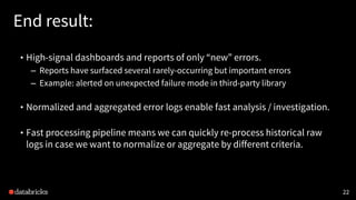 22
End result:
• High-signal dashboards and reports of only “new” errors.
– Reports have surfaced several rarely-occurring but important errors
– Example: alerted on unexpected failure mode in third-party library
• Normalized and aggregated error logs enable fast analysis / investigation.
• Fast processing pipeline means we can quickly re-process historical raw
logs in case we want to normalize or aggregate by different criteria.
 