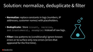 Solution: normalize, deduplicate & filter
• Normalize: replace constants in logs (numbers, IP
addresses, customer names) with placeholders.
• Deduplicate: Store (count, version,
set(customers), example) instead of raw logs.
• Filter: Use patterns to (conditionally) ignore known
errors or to surface only new errors (errors that
appeared for the first time).
5
 
