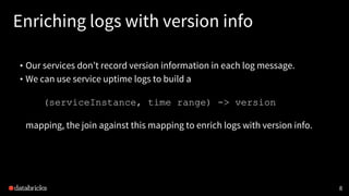 Enriching logs with version info
• Our services don’t record version information in each log message.
• We can use service uptime logs to build a
(serviceInstance, time range) -> version
mapping, the join against this mapping to enrich logs with version info.
8
 