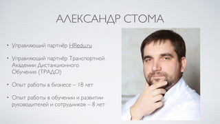 АЛЕКСАНДР СТОМА
• Управляющий партнёр HRedu.ru
• Управляющий партнёр Транспортной
Академии Дистанционного
Обучения (ТРАДО)
• Опыт работы в бизнесе – 18 лет
• Опыт работы в обучении и развитии
руководителей и сотрудников – 8 лет
 