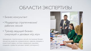 ОБЛАСТИ ЭКСПЕРТИЗЫ
• Бизнес-консультант
• Модератор стратегических/
рабочих сессий
• Тренер, ведущий бизнес-
симуляций и деловых игр, коуч
проведение стратегических сессий, построение бизнес-
процессов, развитие управленческих навыков, продажи и
клиентский сервис, система управление знаниями,
создание и развитие деловых связей (нетворкинг).
 