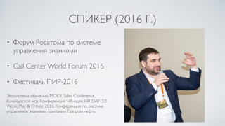 СПИКЕР (2016 Г.)
• Форум Росатома по системе
управления знаниями
• Call Center World Forum 2016
• Фестиваль ПИР-2016
Экосистема обучения, MOEX Sales Conference,
Калейдоскоп игр, Конференция HR-идея, HR DAY 3.0,
Work, Play & Create 2016, Конференция по системе
управления знаниями компании Газпром нефть
 