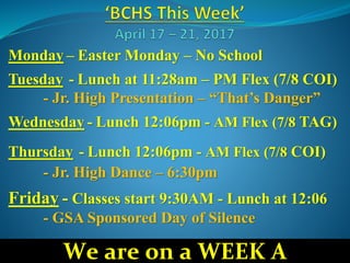 Monday – Easter Monday – No School
Tuesday - Lunch at 11:28am – PM Flex (7/8 COI)
- Jr. High Presentation – “That’s Danger”
Wednesday - Lunch 12:06pm - AM Flex (7/8 TAG)
Thursday - Lunch 12:06pm - AM Flex (7/8 COI)
- Jr. High Dance – 6:30pm
Friday - Classes start 9:30AM - Lunch at 12:06
- GSA Sponsored Day of Silence
We are on a WEEK A
 