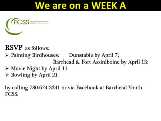 RSVP as follows:
 Painting Birdhouses: Dunstable by April 7;
Barrhead & Fort Assiniboine by April 13;
 Movie Night by April 11
 Bowling by April 21
by calling 780-674-3341 or via Facebook at Barrhead Youth
FCSS.
We are on a WEEK A
 