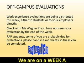 OFF-CAMPUS EVALUATIONS
Work experience evaluations are being distributed
this week, either to students or to your employers
directly.
Check with Ms Wegner if you have not seen your
evaluation by the end of the week.
RAP students, some of you are probably due for
evaluations, please hand in time sheets so these can
be completed.
We are on a WEEK A
 