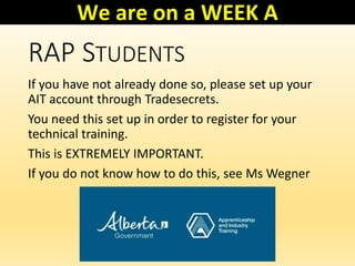 RAP STUDENTS
If you have not already done so, please set up your
AIT account through Tradesecrets.
You need this set up in order to register for your
technical training.
This is EXTREMELY IMPORTANT.
If you do not know how to do this, see Ms Wegner
We are on a WEEK A
 