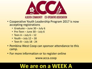 • Cooperative Youth Leadership Program 2017 is now
accepting registrations
• Graduate – June 30 – July 6
• Pre-Teen – June 30 – July 6
• Teen A – July 6 – 12
• Youth – July 12 – 18
• Teen B – July 18 - 24
• Pembina West Coop can sponsor attendance to this
camp.
• For more information or to register online
www.acca.coop
We are on a WEEK A
 