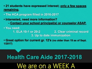 • 21 students have expressed interest; only a few spaces
remaining.
• The HCA program filled in 2016-2017
• Interested, need more information?
- Contact your school principal(s) or counselor ASAP.
• You need:
1. ELA 10-1 or 20-2 2. Clear criminal record
3. Up to date immunization
• Great option for current gr. 12’s (no older than 19 as of Sept.
1/2017)
Health Care Aide 2017-2018
We are on a WEEK A
 