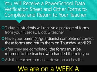 You Will Receive a PowerSchool Data
Verification Sheet and Other Forms to
Complete and Return to Your Teacher
Today, all students will receive a package of forms
from your Tuesday, Block 2 teacher.
Have your parent(s)/guardian(s) complete or correct
these forms and return them on Thursday, April 20
After they are completed, the forms must be
returned to the teacher who handed them to you
Ask the teacher to mark it down on a class list.
We are on a WEEK A
 