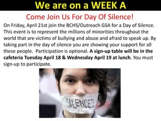 Come Join Us For Day Of Silence!
On Friday, April 21st join the BCHS/Outreach GSA for a Day of Silence.
This event is to represent the millions of minorities throughout the
world that are victims of bullying and abuse and afraid to speak up. By
taking part in the day of silence you are showing your support for all
these people. Participation is optional. A sign-up table will be in the
cafeteria Tuesday April 18 & Wednesday April 19 at lunch. You must
sign-up to participate.
We are on a WEEK A
 
