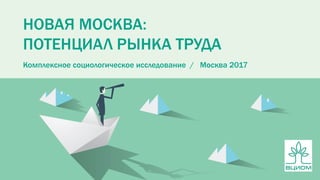 НОВАЯ МОСКВА:
ПОТЕНЦИАЛ РЫНКА ТРУДА
Комплексное социологическое исследование / Москва 2017
 