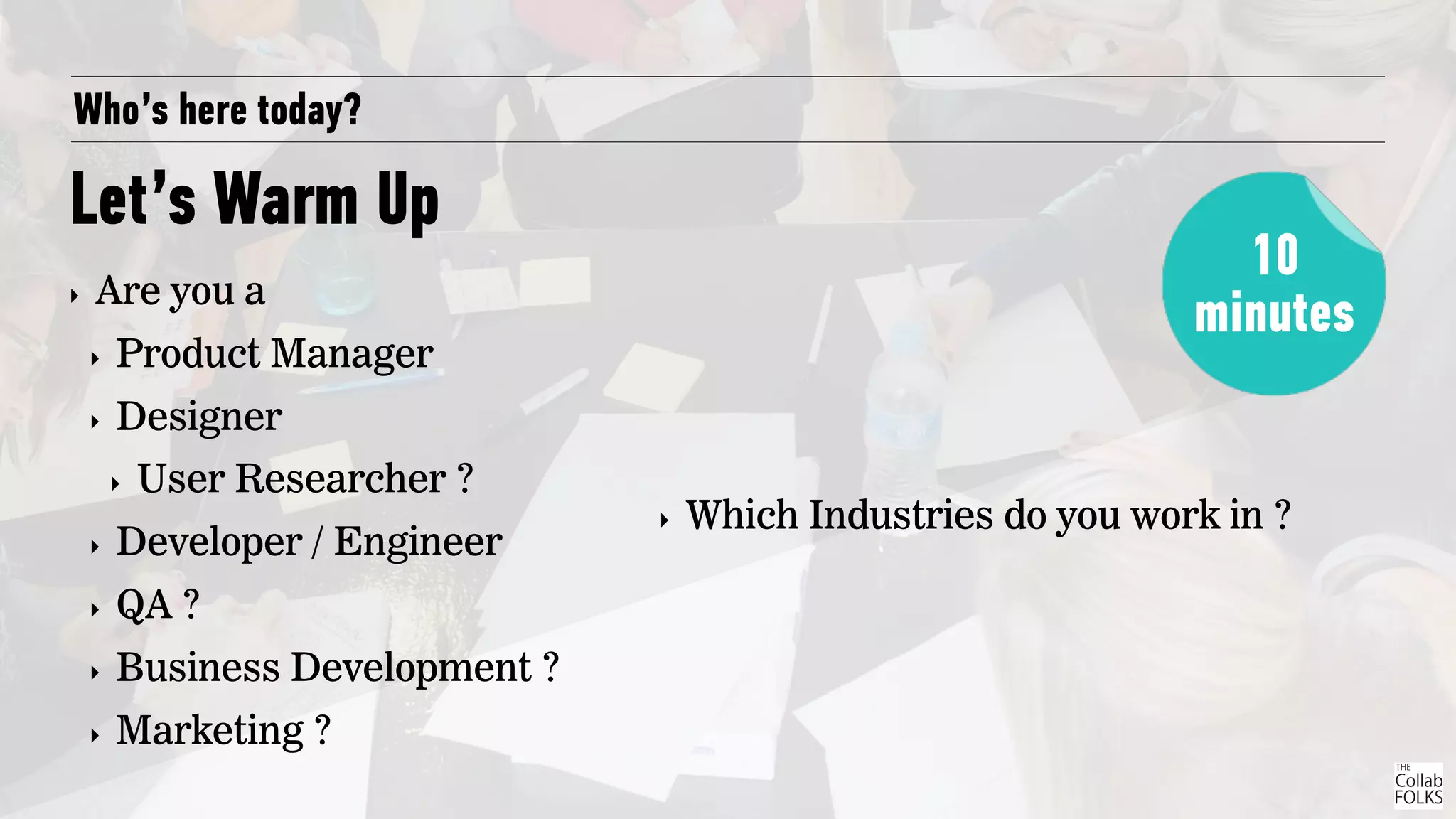 Who’s here today?
Let’s Warm Up
‣ Are you a
‣ Product Manager
‣ Designer
‣ User Researcher ?
‣ Developer / Engineer
‣ QA ?
‣ Business Development ?
‣ Marketing ?
10
minutes
‣ Which Industries do you work in ?
 