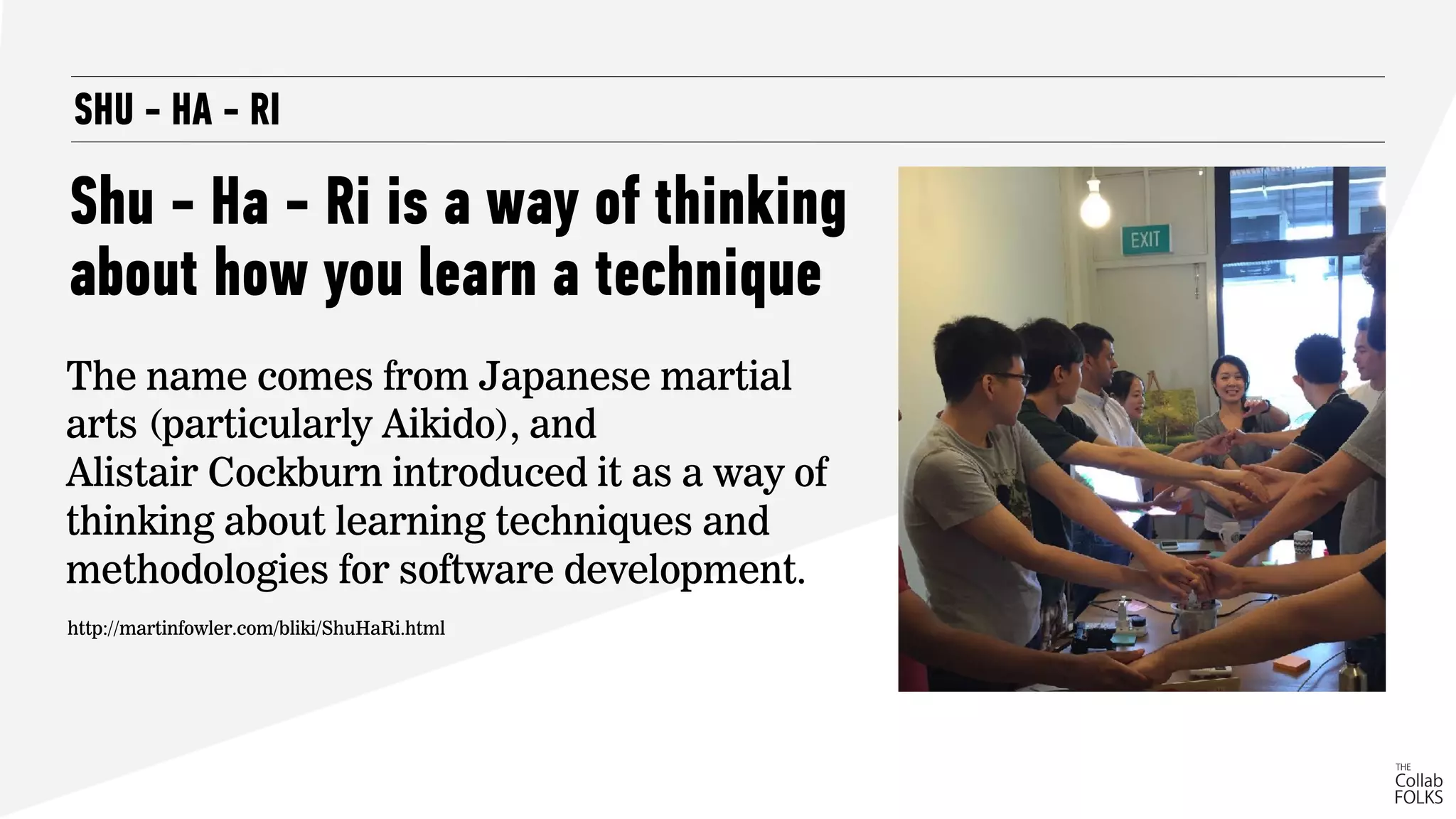 SHU - HA - RI
Shu - Ha - Ri is a way of thinking
about how you learn a technique
The name comes from Japanese martial
arts (particularly Aikido), and  
Alistair Cockburn introduced it as a way of
thinking about learning techniques and
methodologies for software development.
http://martinfowler.com/bliki/ShuHaRi.html
 