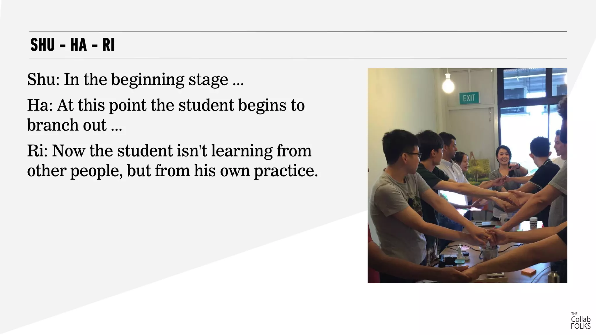 SHU - HA - RI
Shu: In the beginning stage ...
Ha: At this point the student begins to
branch out ...
Ri: Now the student isn't learning from
other people, but from his own practice.
 