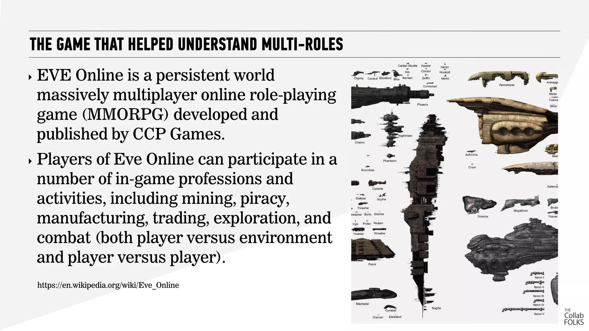THE GAME THAT HELPED UNDERSTAND MULTI-ROLES
‣ EVE Online is a persistent world
massively multiplayer online role-playing
game (MMORPG) developed and
published by CCP Games.
‣ Players of Eve Online can participate in a
number of in-game professions and
activities, including mining, piracy,
manufacturing, trading, exploration, and
combat (both player versus environment
and player versus player).
https://en.wikipedia.org/wiki/Eve_Online
 