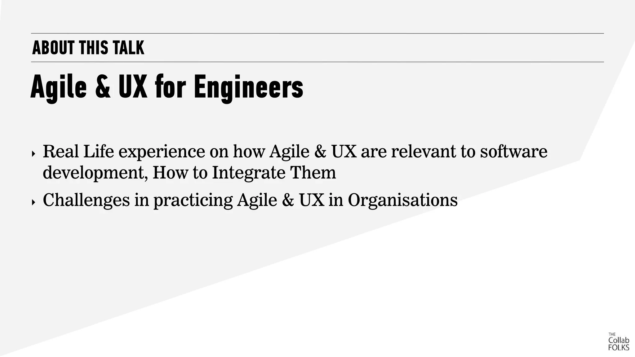 ABOUT THIS TALK
Agile & UX for Engineers
‣ Real Life experience on how Agile & UX are relevant to software
development, How to Integrate Them
‣ Challenges in practicing Agile & UX in Organisations
 
