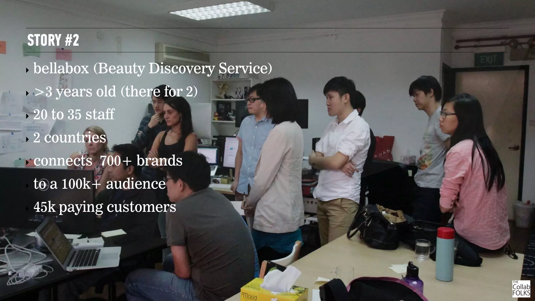 STORY #2
‣ bellabox (Beauty Discovery Service)
‣ >3 years old (there for 2)
‣ 20 to 35 staff
‣ 2 countries
‣ connects 700+ brands
‣ to a 100k+ audience
‣ 45k paying customers
 