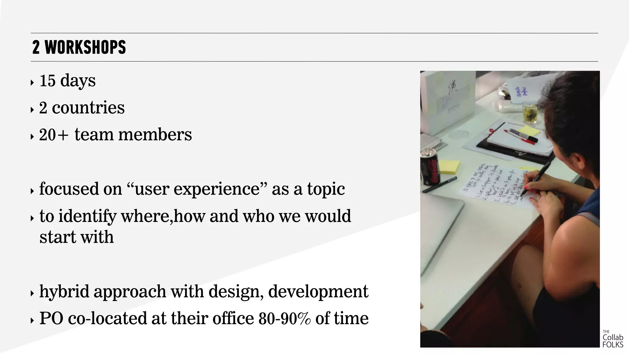 ‣ 15 days
‣ 2 countries
‣ 20+ team members
‣ focused on “user experience” as a topic
‣ to identify where,how and who we would
start with
‣ hybrid approach with design, development
‣ PO co-located at their office 80-90% of time
2 WORKSHOPS
 