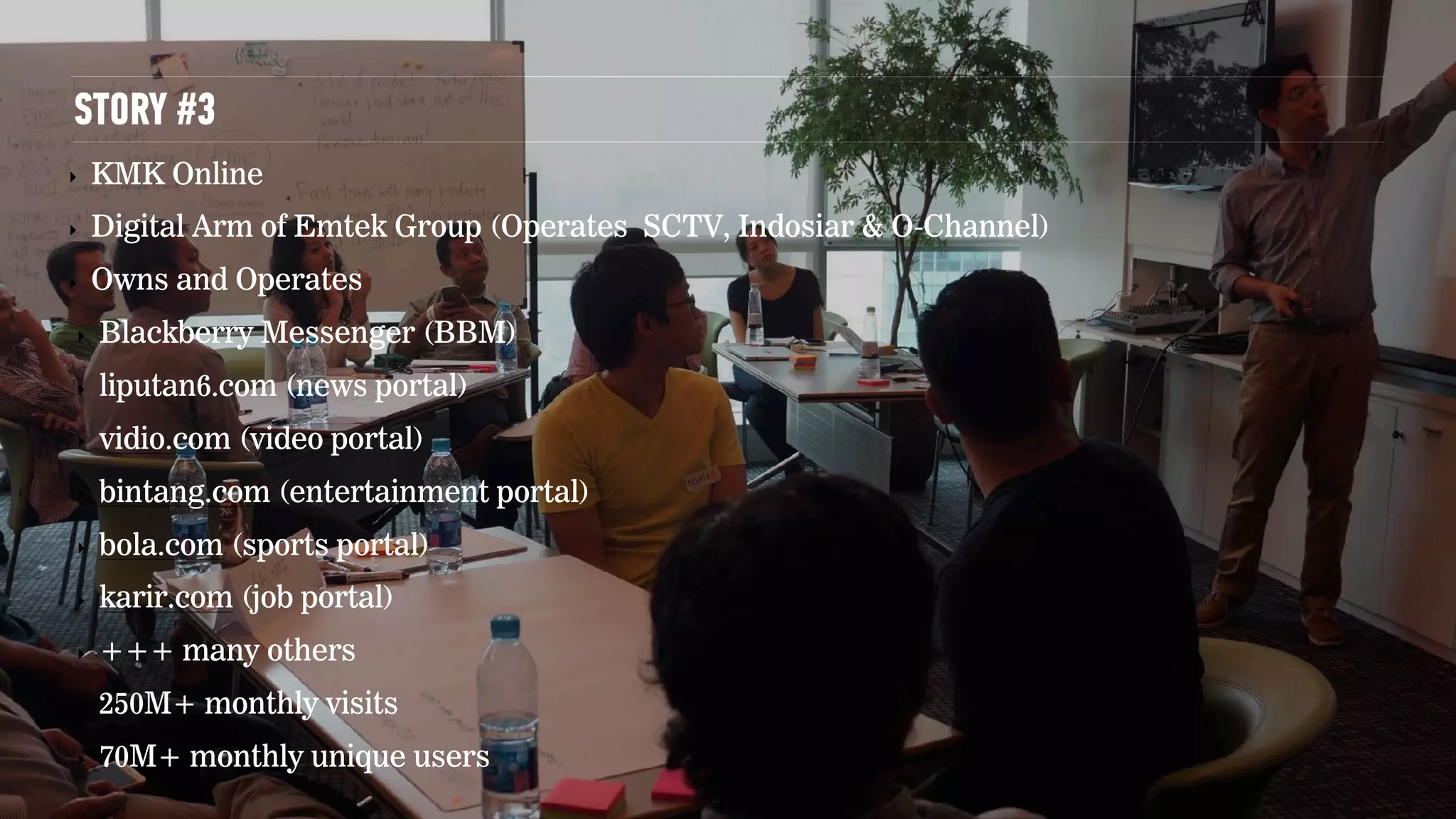 STORY #3
‣ KMK Online
‣ Digital Arm of Emtek Group (Operates SCTV, Indosiar & O-Channel)
‣ Owns and Operates
‣ Blackberry Messenger (BBM)
‣ liputan6.com (news portal)
‣ vidio.com (video portal)
‣ bintang.com (entertainment portal)
‣ bola.com (sports portal)
‣ karir.com (job portal)
‣ +++ many others
‣ 250M+ monthly visits
‣ 70M+ monthly unique users
 