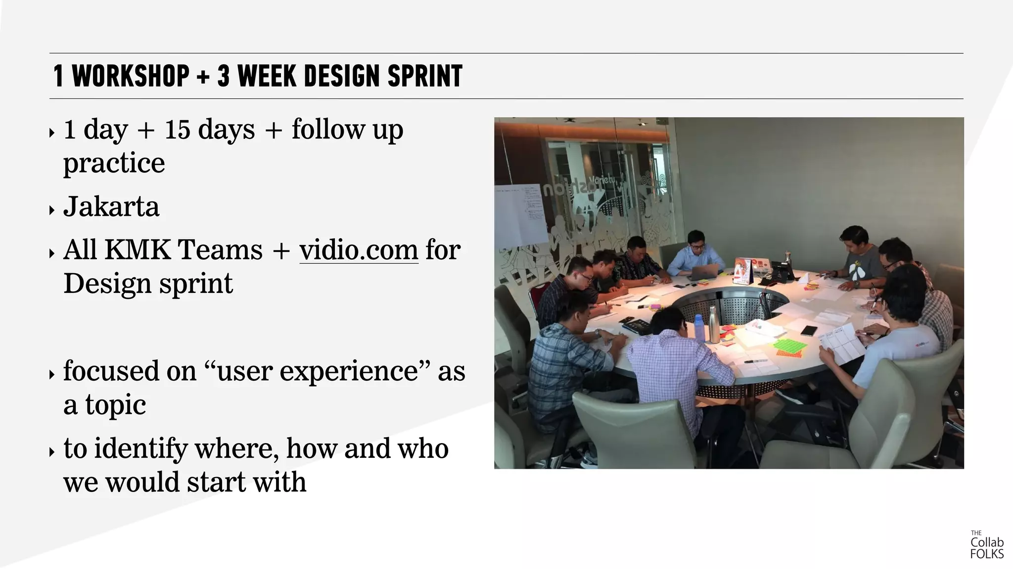 ‣ 1 day + 15 days + follow up
practice
‣ Jakarta
‣ All KMK Teams + vidio.com for
Design sprint
‣ focused on “user experience” as
a topic
‣ to identify where, how and who
we would start with
1 WORKSHOP + 3 WEEK DESIGN SPRINT
 
