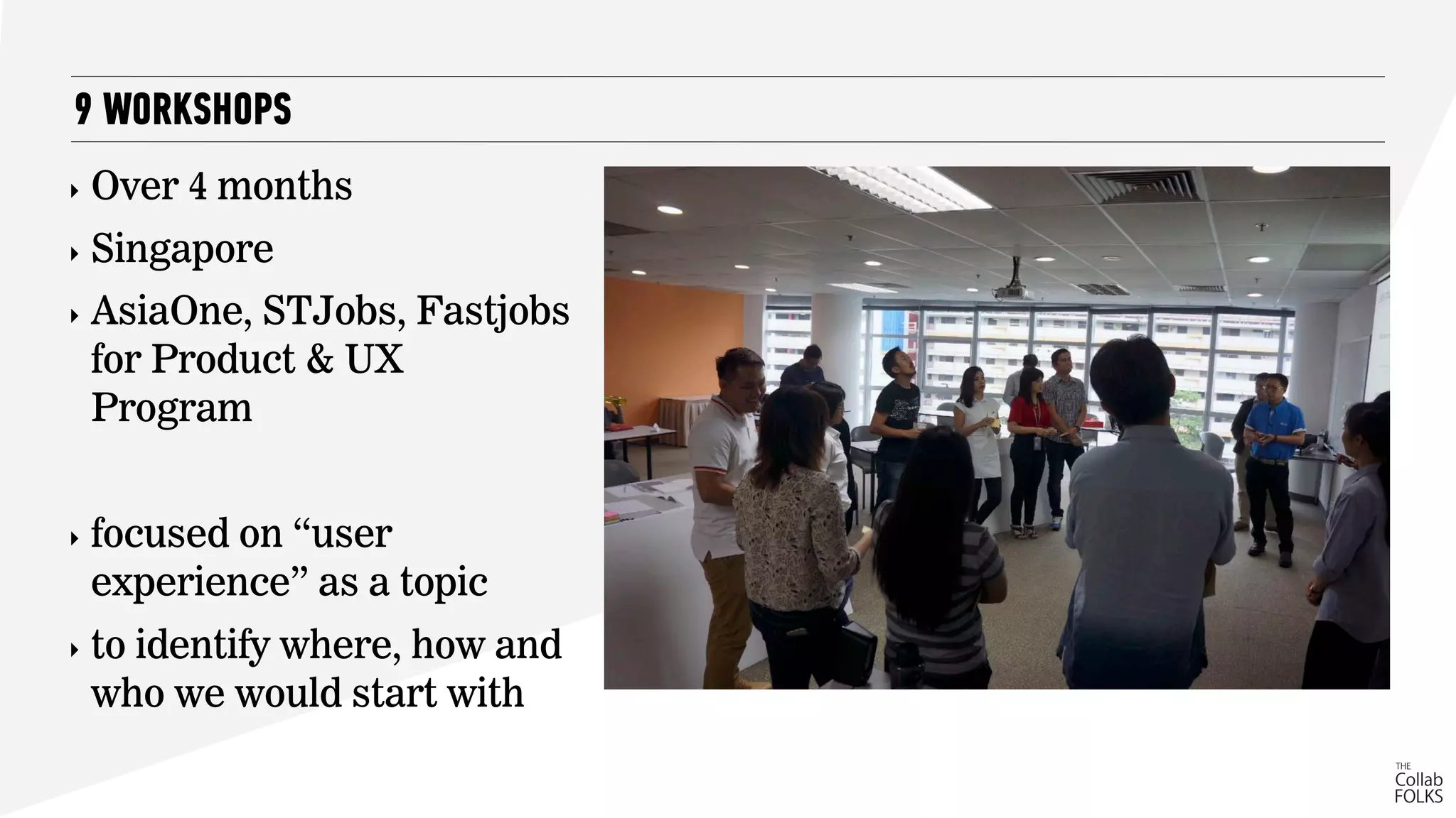 ‣ Over 4 months
‣ Singapore
‣ AsiaOne, STJobs, Fastjobs
for Product & UX
Program
‣ focused on “user
experience” as a topic
‣ to identify where, how and
who we would start with
9 WORKSHOPS
 